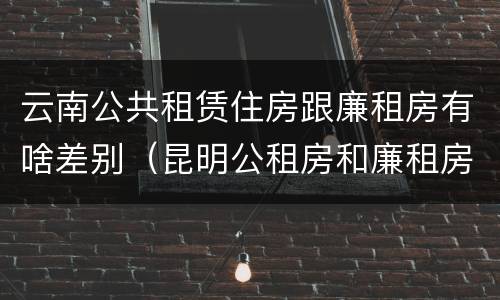 云南公共租赁住房跟廉租房有啥差别（昆明公租房和廉租房的区别）