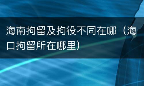 海南拘留及拘役不同在哪（海口拘留所在哪里）