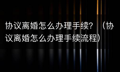 协议离婚怎么办理手续？（协议离婚怎么办理手续流程）
