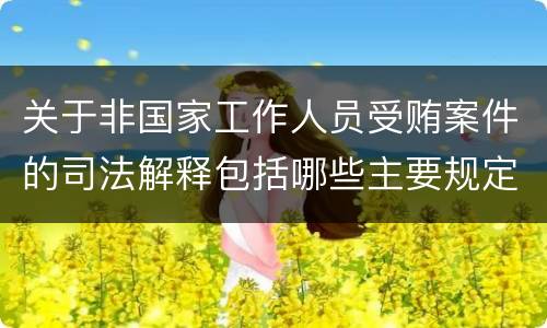 关于非国家工作人员受贿案件的司法解释包括哪些主要规定