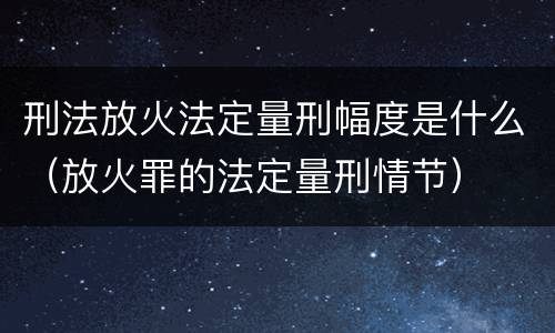 刑法放火法定量刑幅度是什么（放火罪的法定量刑情节）