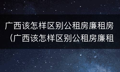 广西该怎样区别公租房廉租房（广西该怎样区别公租房廉租房和住房）