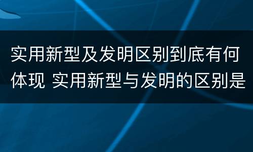 实用新型及发明区别到底有何体现 实用新型与发明的区别是什么
