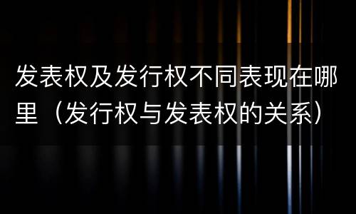 发表权及发行权不同表现在哪里（发行权与发表权的关系）