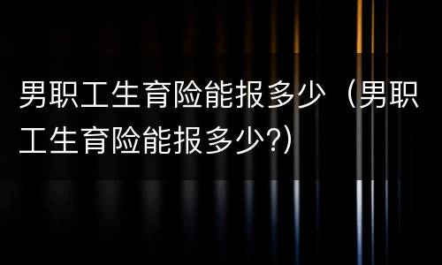 男职工生育险能报多少（男职工生育险能报多少?）
