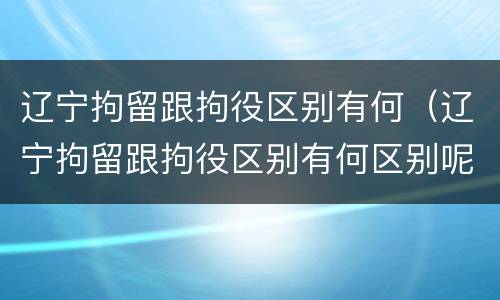 辽宁拘留跟拘役区别有何（辽宁拘留跟拘役区别有何区别呢）