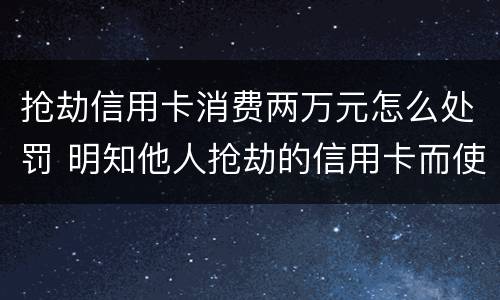 抢劫信用卡消费两万元怎么处罚 明知他人抢劫的信用卡而使用的