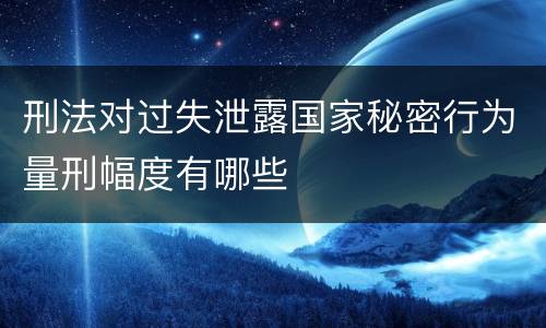 刑法对过失泄露国家秘密行为量刑幅度有哪些