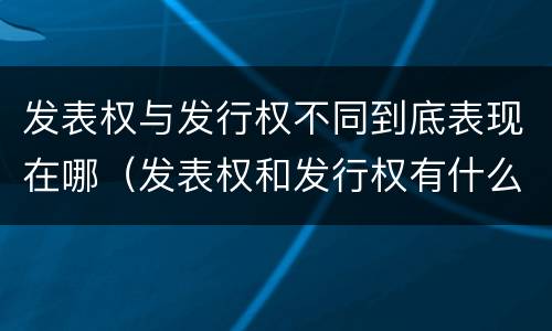 发表权与发行权不同到底表现在哪（发表权和发行权有什么区别）