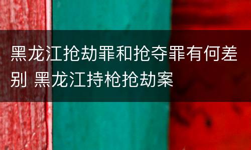 黑龙江抢劫罪和抢夺罪有何差别 黑龙江持枪抢劫案