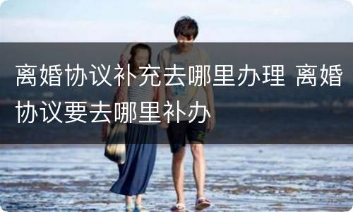 离婚协议补充去哪里办理 离婚协议要去哪里补办