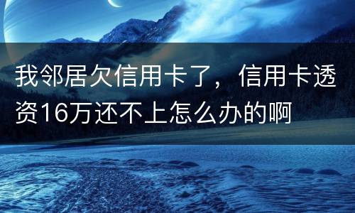 我邻居欠信用卡了，信用卡透资16万还不上怎么办的啊