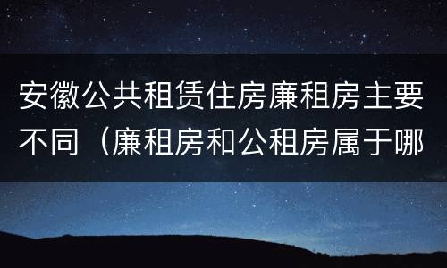 安徽公共租赁住房廉租房主要不同（廉租房和公租房属于哪个部门管）