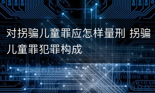 对拐骗儿童罪应怎样量刑 拐骗儿童罪犯罪构成