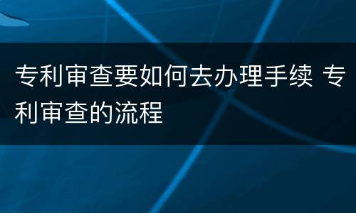 专利审查要如何去办理手续 专利审查的流程
