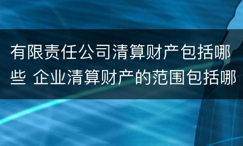 有限责任公司清算财产包括哪些 企业清算财产的范围包括哪些内容