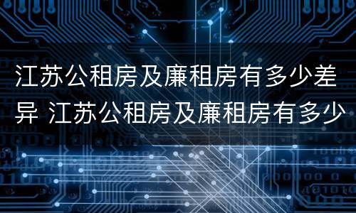 江苏公租房及廉租房有多少差异 江苏公租房及廉租房有多少差异啊