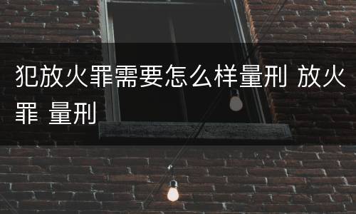 犯放火罪需要怎么样量刑 放火罪 量刑