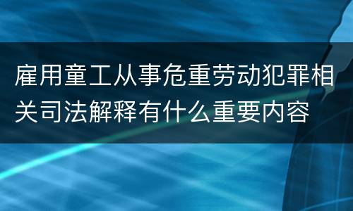 雇用童工从事危重劳动犯罪相关司法解释有什么重要内容
