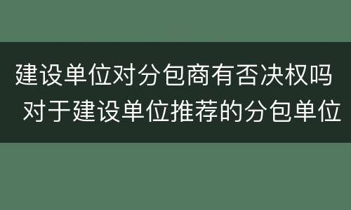 建设单位对分包商有否决权吗 对于建设单位推荐的分包单位总承包单位无权作出拒绝