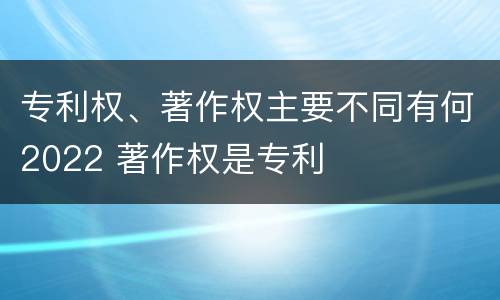 专利权、著作权主要不同有何2022 著作权是专利