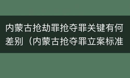 内蒙古抢劫罪抢夺罪关键有何差别（内蒙古抢夺罪立案标准）