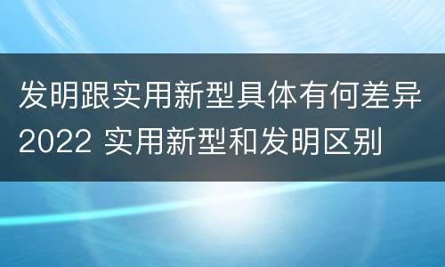 发明跟实用新型具体有何差异2022 实用新型和发明区别