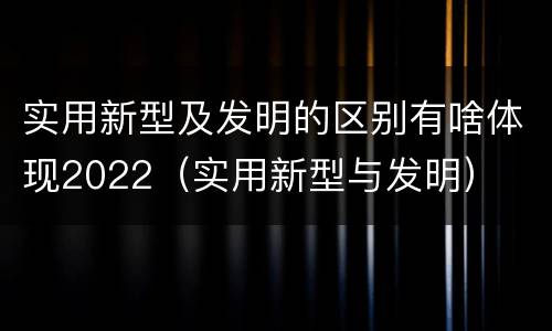 实用新型及发明的区别有啥体现2022（实用新型与发明）
