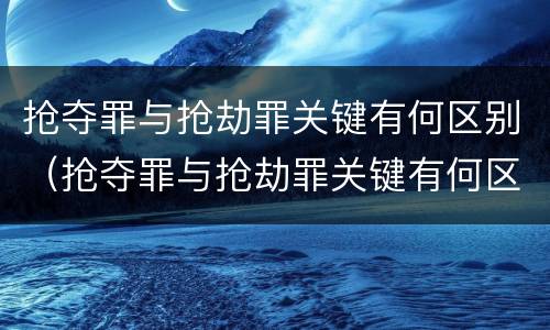 抢夺罪与抢劫罪关键有何区别（抢夺罪与抢劫罪关键有何区别呢）