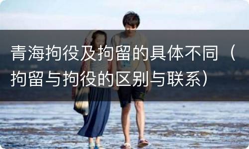 青海拘役及拘留的具体不同（拘留与拘役的区别与联系）