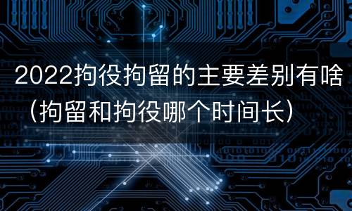 2022拘役拘留的主要差别有啥（拘留和拘役哪个时间长）