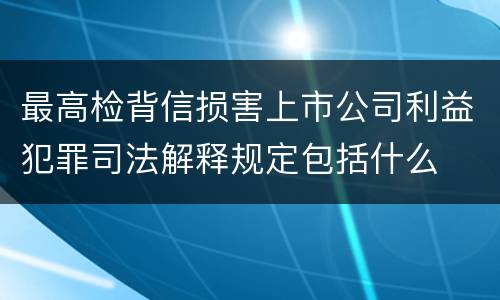 最高检背信损害上市公司利益犯罪司法解释规定包括什么
