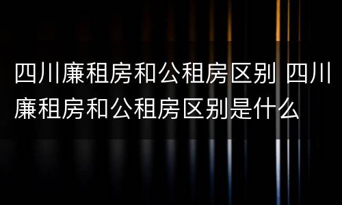 四川廉租房和公租房区别 四川廉租房和公租房区别是什么