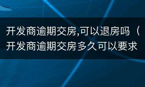 开发商逾期交房,可以退房吗（开发商逾期交房多久可以要求退款）