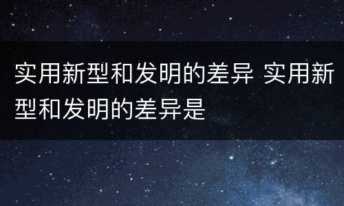 实用新型和发明的差异 实用新型和发明的差异是