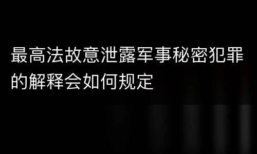 最高法故意泄露军事秘密犯罪的解释会如何规定