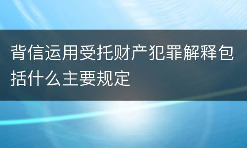 背信运用受托财产犯罪解释包括什么主要规定
