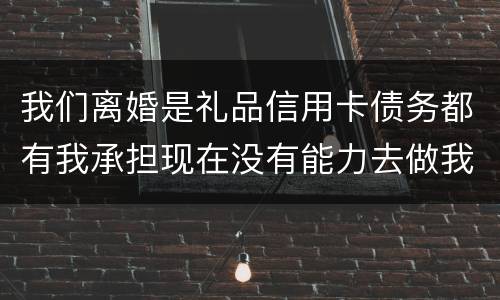 我们离婚是礼品信用卡债务都有我承担现在没有能力去做我该怎么办 我们离婚是礼品信用卡债务都有我承担现在没有能力去做我该怎么办
