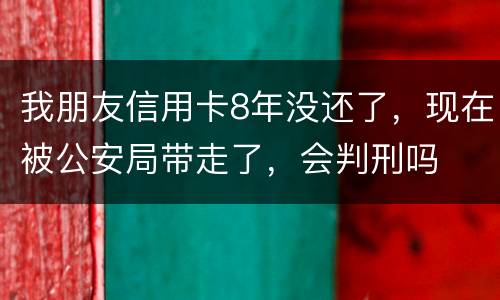我朋友信用卡8年没还了，现在被公安局带走了，会判刑吗