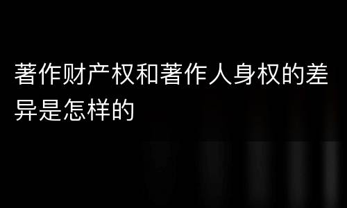 著作财产权和著作人身权的差异是怎样的
