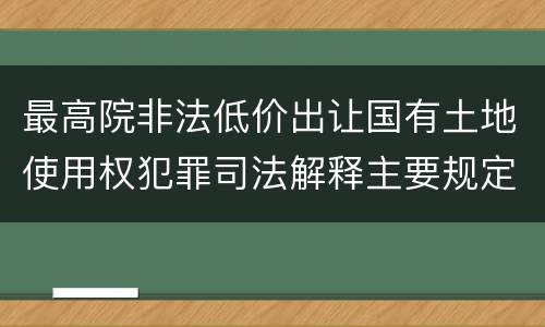 最高院非法低价出让国有土地使用权犯罪司法解释主要规定包括什么