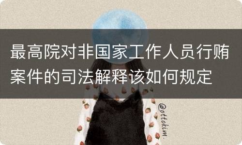 最高院对非国家工作人员行贿案件的司法解释该如何规定