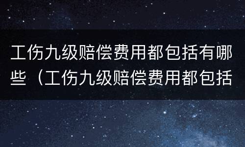 工伤九级赔偿费用都包括有哪些（工伤九级赔偿费用都包括有哪些费用呢）