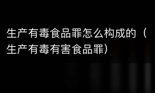 生产有毒食品罪怎么构成的（生产有毒有害食品罪）