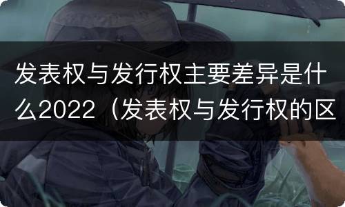 发表权与发行权主要差异是什么2022（发表权与发行权的区别）