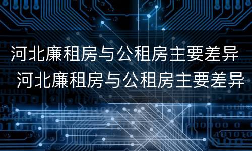 河北廉租房与公租房主要差异 河北廉租房与公租房主要差异是什么