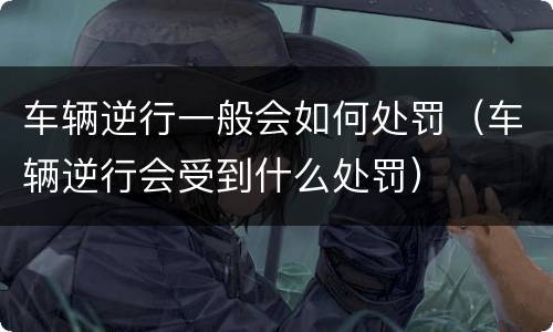 车辆逆行一般会如何处罚（车辆逆行会受到什么处罚）