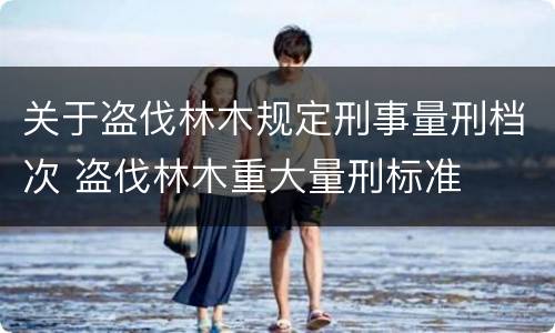 关于盗伐林木规定刑事量刑档次 盗伐林木重大量刑标准