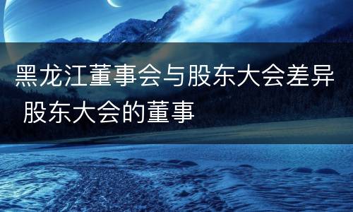 黑龙江董事会与股东大会差异 股东大会的董事