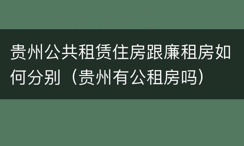 贵州公共租赁住房跟廉租房如何分别（贵州有公租房吗）